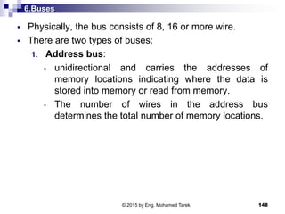 6.Buses
 Physically, the bus consists of 8, 16 or more wire.
 There are two types of buses:
1. Address bus:
• unidirectional and carries the addresses of
memory locations indicating where the data is
stored into memory or read from memory.
• The number of wires in the address bus
determines the total number of memory locations.
148© 2015 by Eng. Mohamed Tarek.
 
