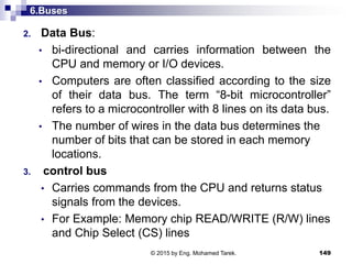6.Buses
2. Data Bus:
• bi-directional and carries information between the
CPU and memory or I/O devices.
• Computers are often classified according to the size
of their data bus. The term “8-bit microcontroller”
refers to a microcontroller with 8 lines on its data bus.
• The number of wires in the data bus determines the
number of bits that can be stored in each memory
locations.
3. control bus
• Carries commands from the CPU and returns status
signals from the devices.
• For Example: Memory chip READ/WRITE (R/W) lines
and Chip Select (CS) lines
149© 2015 by Eng. Mohamed Tarek.
 