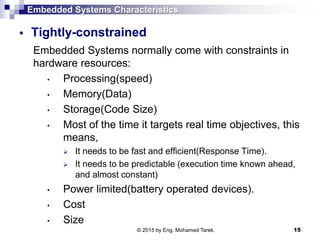 Embedded Systems Characteristics
 Tightly-constrained
Embedded Systems normally come with constraints in
hardware resources:
• Processing(speed)
• Memory(Data)
• Storage(Code Size)
• Most of the time it targets real time objectives, this
means,
 It needs to be fast and efficient(Response Time).
 It needs to be predictable (execution time known ahead,
and almost constant)
• Power limited(battery operated devices).
• Cost
• Size
15© 2015 by Eng. Mohamed Tarek.
 