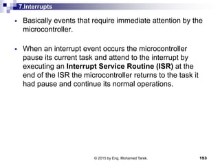 7.Interrupts
 Basically events that require immediate attention by the
microcontroller.
 When an interrupt event occurs the microcontroller
pause its current task and attend to the interrupt by
executing an Interrupt Service Routine (ISR) at the
end of the ISR the microcontroller returns to the task it
had pause and continue its normal operations.
153© 2015 by Eng. Mohamed Tarek.
 