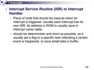 7.Interrupts
 Interrupt Service Routine (ISR) or Interrupt
Handler
• Piece of code that should be execute when an
interrupt is triggered. Usually each interrupt has its
own ISR. Its address in ROM is usually save in
interrupt vector table.
• should be deterministic and short as possible, as it
usually set a flag to a specific task indicating a certain
event is happened, or save small data in buffer.
154© 2015 by Eng. Mohamed Tarek.
 