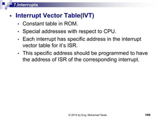 7.Interrupts
 Interrupt Vector Table(IVT)
• Constant table in ROM.
• Special addresses with respect to CPU.
• Each interrupt has specific address in the interrupt
vector table for it’s ISR.
• This specific address should be programmed to have
the address of ISR of the corresponding interrupt.
155© 2015 by Eng. Mohamed Tarek.
 
