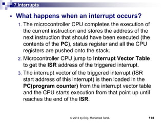 7.Interrupts
 What happens when an interrupt occurs?
1. The microcontroller CPU completes the execution of
the current instruction and stores the address of the
next instruction that should have been executed (the
contents of the PC), status register and all the CPU
registers are pushed onto the stack.
2. Microcontroller CPU jump to Interrupt Vector Table
to get the ISR address of the triggered interrupt.
3. The interrupt vector of the triggered interrupt (ISR
start address of this interrupt) is then loaded in the
PC(program counter) from the interrupt vector table
and the CPU starts execution from that point up until
reaches the end of the ISR.
158© 2015 by Eng. Mohamed Tarek.
 