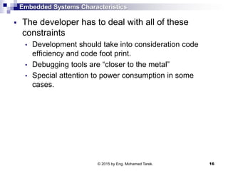 Embedded Systems Characteristics
 The developer has to deal with all of these
constraints
• Development should take into consideration code
efficiency and code foot print.
• Debugging tools are “closer to the metal”
• Special attention to power consumption in some
cases.
16© 2015 by Eng. Mohamed Tarek.
 