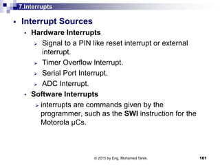7.Interrupts
 Interrupt Sources
• Hardware Interrupts
 Signal to a PIN like reset interrupt or external
interrupt.
 Timer Overflow Interrupt.
 Serial Port Interrupt.
 ADC Interrupt.
• Software Interrupts
 interrupts are commands given by the
programmer, such as the SWI instruction for the
Motorola µCs.
161© 2015 by Eng. Mohamed Tarek.
 