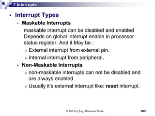 7.Interrupts
 Interrupt Types
• Maskable Interrupts
maskable interrupt can be disabled and enabled
Depends on global interrupt enable in processor
status register. And it May be :
 External interrupt from external pin.
 Internal interrupt from peripheral.
• Non-Maskable Interrupts
 non-maskable interrupts can not be disabled and
are always enabled.
 Usually it’s external interrupt like: reset interrupt.
163© 2015 by Eng. Mohamed Tarek.
 