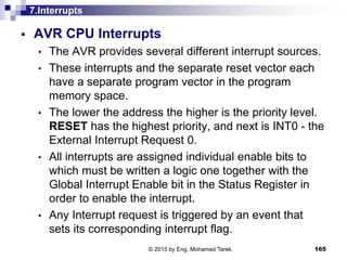 7.Interrupts
 AVR CPU Interrupts
• The AVR provides several different interrupt sources.
• These interrupts and the separate reset vector each
have a separate program vector in the program
memory space.
• The lower the address the higher is the priority level.
RESET has the highest priority, and next is INT0 - the
External Interrupt Request 0.
• All interrupts are assigned individual enable bits to
which must be written a logic one together with the
Global Interrupt Enable bit in the Status Register in
order to enable the interrupt.
• Any Interrupt request is triggered by an event that
sets its corresponding interrupt flag.
165© 2015 by Eng. Mohamed Tarek.
 