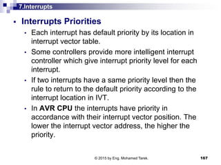 7.Interrupts
 Interrupts Priorities
• Each interrupt has default priority by its location in
interrupt vector table.
• Some controllers provide more intelligent interrupt
controller which give interrupt priority level for each
interrupt.
• If two interrupts have a same priority level then the
rule to return to the default priority according to the
interrupt location in IVT.
• In AVR CPU the interrupts have priority in
accordance with their interrupt vector position. The
lower the interrupt vector address, the higher the
priority.
167© 2015 by Eng. Mohamed Tarek.
 