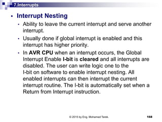7.Interrupts
 Interrupt Nesting
• Ability to leave the current interrupt and serve another
interrupt.
• Usually done if global interrupt is enabled and this
interrupt has higher priority.
• In AVR CPU when an interrupt occurs, the Global
Interrupt Enable I-bit is cleared and all interrupts are
disabled. The user can write logic one to the
I-bit on software to enable interrupt nesting. All
enabled interrupts can then interrupt the current
interrupt routine. The I-bit is automatically set when a
Return from Interrupt instruction.
168© 2015 by Eng. Mohamed Tarek.
 