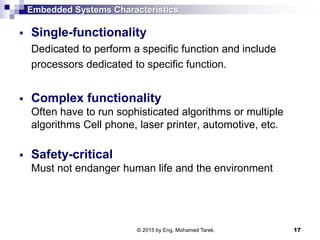 Embedded Systems Characteristics
 Single-functionality
Dedicated to perform a specific function and include
processors dedicated to specific function.
 Complex functionality
Often have to run sophisticated algorithms or multiple
algorithms Cell phone, laser printer, automotive, etc.
 Safety-critical
Must not endanger human life and the environment
17© 2015 by Eng. Mohamed Tarek.
 