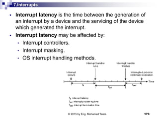 7.Interrupts
 Interrupt latency is the time between the generation of
an interrupt by a device and the servicing of the device
which generated the interrupt.
 Interrupt latency may be affected by:
• Interrupt controllers.
• Interrupt masking.
• OS interrupt handling methods.
173© 2015 by Eng. Mohamed Tarek.
 