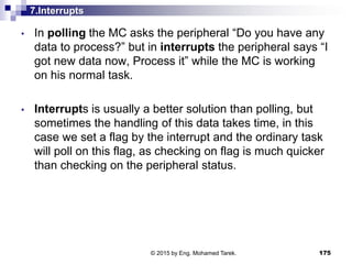 7.Interrupts
• In polling the MC asks the peripheral “Do you have any
data to process?” but in interrupts the peripheral says “I
got new data now, Process it” while the MC is working
on his normal task.
• Interrupts is usually a better solution than polling, but
sometimes the handling of this data takes time, in this
case we set a flag by the interrupt and the ordinary task
will poll on this flag, as checking on flag is much quicker
than checking on the peripheral status.
175© 2015 by Eng. Mohamed Tarek.
 