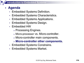 Introduction to Embedded Systems
 Agenda
• Embedded Systems Definition.
• Embedded Systems Characteristics.
• Embedded Systems Applications.
• Embedded Systems Design.
• Embedded HW
 Processing Engines.
 Micro-processor vs. Micro-controller.
 Micro-controller main components.
 Micro-controller other components.
• Embedded Systems Constrains.
• Embedded Systems Market.
176© 2015 by Eng. Mohamed Tarek.
 