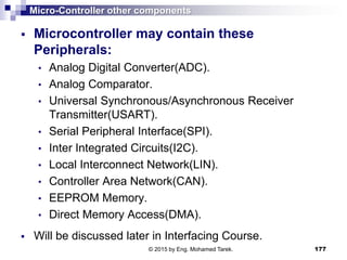 Micro-Controller other components
 Microcontroller may contain these
Peripherals:
• Analog Digital Converter(ADC).
• Analog Comparator.
• Universal Synchronous/Asynchronous Receiver
Transmitter(USART).
• Serial Peripheral Interface(SPI).
• Inter Integrated Circuits(I2C).
• Local Interconnect Network(LIN).
• Controller Area Network(CAN).
• EEPROM Memory.
• Direct Memory Access(DMA).
 Will be discussed later in Interfacing Course.
177© 2015 by Eng. Mohamed Tarek.
 