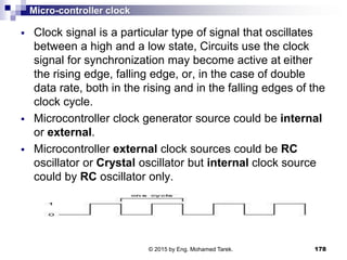 Micro-controller clock
 Clock signal is a particular type of signal that oscillates
between a high and a low state, Circuits use the clock
signal for synchronization may become active at either
the rising edge, falling edge, or, in the case of double
data rate, both in the rising and in the falling edges of the
clock cycle.
 Microcontroller clock generator source could be internal
or external.
 Microcontroller external clock sources could be RC
oscillator or Crystal oscillator but internal clock source
could by RC oscillator only.
178© 2015 by Eng. Mohamed Tarek.
 
