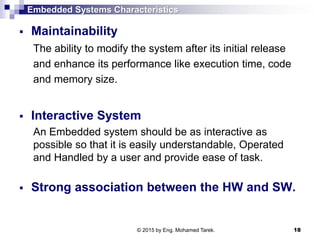Embedded Systems Characteristics
 Maintainability
The ability to modify the system after its initial release
and enhance its performance like execution time, code
and memory size.
 Interactive System
An Embedded system should be as interactive as
possible so that it is easily understandable, Operated
and Handled by a user and provide ease of task.
 Strong association between the HW and SW.
18© 2015 by Eng. Mohamed Tarek.
 