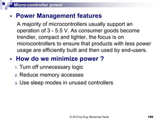 Micro-controller power
 Power Management features
A majority of microcontrollers usually support an
operation of 3 - 5.5 V. As consumer goods become
trendier, compact and lighter, the focus is on
microcontrollers to ensure that products with less power
usage are efficiently built and then used by end-users.
 How do we minimize power ?
1. Turn off unnecessary logic
2. Reduce memory accesses
3. Use sleep modes in unused controllers
180© 2015 by Eng. Mohamed Tarek.
 
