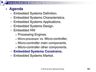 Introduction to Embedded Systems
 Agenda
• Embedded Systems Definition.
• Embedded Systems Characteristics.
• Embedded Systems Applications.
• Embedded Systems Design.
• Embedded HW
 Processing Engines.
 Micro-processor vs. Micro-controller.
 Micro-controller main components.
 Micro-controller other components.
• Embedded Systems Constrains.
• Embedded Systems Market.
181© 2015 by Eng. Mohamed Tarek.
 