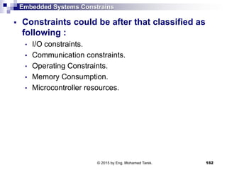 Embedded Systems Constrains
 Constraints could be after that classified as
following :
• I/O constraints.
• Communication constraints.
• Operating Constraints.
• Memory Consumption.
• Microcontroller resources.
182© 2015 by Eng. Mohamed Tarek.
 