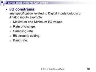 Embedded Systems Constrains
 I/O constrains:
any specification related to Digital inputs/outputs or
Analog inputs example:
1. Maximum and Minimum I/O values.
2. Rate of change.
3. Sampling rate.
4. Bit streams coding.
5. Baud rate.
183© 2015 by Eng. Mohamed Tarek.
 
