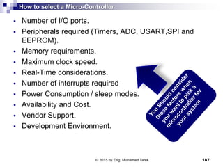 How to select a Micro-Controller
 Number of I/O ports.
 Peripherals required (Timers, ADC, USART,SPI and
EEPROM).
 Memory requirements.
 Maximum clock speed.
 Real-Time considerations.
 Number of interrupts required
 Power Consumption / sleep modes.
 Availability and Cost.
 Vendor Support.
 Development Environment.
187© 2015 by Eng. Mohamed Tarek.
 
