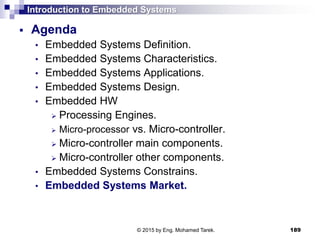 Introduction to Embedded Systems
 Agenda
• Embedded Systems Definition.
• Embedded Systems Characteristics.
• Embedded Systems Applications.
• Embedded Systems Design.
• Embedded HW
 Processing Engines.
 Micro-processor vs. Micro-controller.
 Micro-controller main components.
 Micro-controller other components.
• Embedded Systems Constrains.
• Embedded Systems Market.
189© 2015 by Eng. Mohamed Tarek.
 