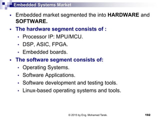 Embedded Systems Market
 Embedded market segmented the into HARDWARE and
SOFTWARE.
 The hardware segment consists of :
• Processor IP: MPU/MCU.
• DSP, ASIC, FPGA.
• Embedded boards.
 The software segment consists of:
• Operating Systems.
• Software Applications.
• Software development and testing tools.
• Linux-based operating systems and tools.
192© 2015 by Eng. Mohamed Tarek.
 