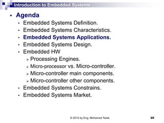 Introduction to Embedded Systems
 Agenda
• Embedded Systems Definition.
• Embedded Systems Characteristics.
• Embedded Systems Applications.
• Embedded Systems Design.
• Embedded HW
 Processing Engines.
 Micro-processor vs. Micro-controller.
 Micro-controller main components.
 Micro-controller other components.
• Embedded Systems Constrains.
• Embedded Systems Market.
20© 2015 by Eng. Mohamed Tarek.
 