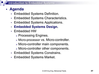 Introduction to Embedded Systems
 Agenda
• Embedded Systems Definition.
• Embedded Systems Characteristics.
• Embedded Systems Applications.
• Embedded Systems Design.
• Embedded HW
 Processing Engines.
 Micro-processor vs. Micro-controller.
 Micro-controller main components.
 Micro-controller other components.
• Embedded Systems Constrains.
• Embedded Systems Market.
37© 2015 by Eng. Mohamed Tarek.
 