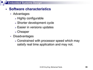 Embedded Systems Design
 Software characteristics
• Advantages
 Highly configurable
 Shorter development cycle
 Easier in versions updates
 Cheaper
• Disadvantages
 Constrained with processor speed which may
satisfy real time application and may not.
39© 2015 by Eng. Mohamed Tarek.
 