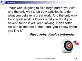 Quotes
 “Your work is going to fill a large part of your life,
and the only way to be truly satisfied is to do
what you believe is great work. And the only way
to do great work is to love what you do. If you
haven’t found it yet, keep looking. Don’t settle.
As with all matters of the heart, you’ll know when
you find it”
Steve Jobs, Apple co-founder
© 2015 by Eng. Mohamed Tarek. 4
 