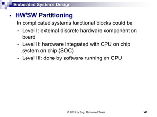 Embedded Systems Design
 HW/SW Partitioning
In complicated systems functional blocks could be:
• Level I: external discrete hardware component on
board
• Level II: hardware integrated with CPU on chip
system on chip (SOC)
• Level III: done by software running on CPU
41© 2015 by Eng. Mohamed Tarek.
 