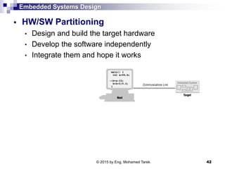 Embedded Systems Design
 HW/SW Partitioning
• Design and build the target hardware
• Develop the software independently
• Integrate them and hope it works
42© 2015 by Eng. Mohamed Tarek.
 