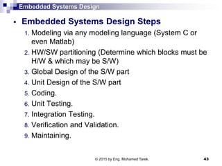 Embedded Systems Design
 Embedded Systems Design Steps
1. Modeling via any modeling language (System C or
even Matlab)
2. HW/SW partitioning (Determine which blocks must be
H/W & which may be S/W)
3. Global Design of the S/W part
4. Unit Design of the S/W part
5. Coding.
6. Unit Testing.
7. Integration Testing.
8. Verification and Validation.
9. Maintaining.
43© 2015 by Eng. Mohamed Tarek.
 
