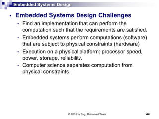 Embedded Systems Design
 Embedded Systems Design Challenges
• Find an implementation that can perform the
computation such that the requirements are satisfied.
• Embedded systems perform computations (software)
that are subject to physical constraints (hardware)
• Execution on a physical platform: processor speed,
power, storage, reliability.
• Computer science separates computation from
physical constraints
44© 2015 by Eng. Mohamed Tarek.
 