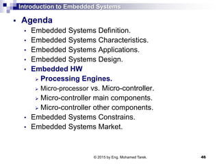 Introduction to Embedded Systems
 Agenda
• Embedded Systems Definition.
• Embedded Systems Characteristics.
• Embedded Systems Applications.
• Embedded Systems Design.
• Embedded HW
 Processing Engines.
 Micro-processor vs. Micro-controller.
 Micro-controller main components.
 Micro-controller other components.
• Embedded Systems Constrains.
• Embedded Systems Market.
46© 2015 by Eng. Mohamed Tarek.
 