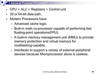 1.General Purpose Processor
 CPU = ALU + Registers + Control unit
 32 or 64-bit data path.
 Modern Processors have:
• Advanced cache logic.
• Built-in math co-processor capable of performing fast
floating-point operations(FPU).
• A built-in memory management unit (MMU) to provide
memory protection and virtual memory for
multitasking-capable.
• Interfaces to support a variety of external peripheral
devices because Microprocessor alone is useless.
47© 2015 by Eng. Mohamed Tarek.
 