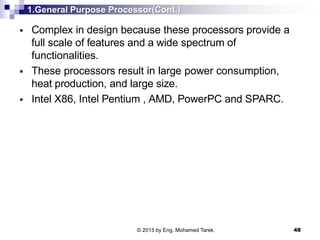1.General Purpose Processor(Cont.)
 Complex in design because these processors provide a
full scale of features and a wide spectrum of
functionalities.
 These processors result in large power consumption,
heat production, and large size.
 Intel X86, Intel Pentium , AMD, PowerPC and SPARC.
48© 2015 by Eng. Mohamed Tarek.
 