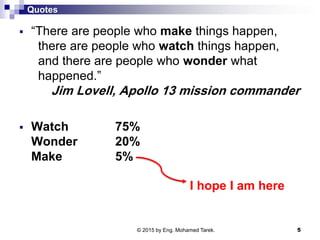 Quotes
 “There are people who make things happen,
there are people who watch things happen,
and there are people who wonder what
happened.”
Jim Lovell, Apollo 13 mission commander
 Watch 75%
Wonder 20%
Make 5%
© 2015 by Eng. Mohamed Tarek. 5
I hope I am here
 