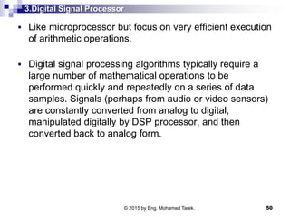 3.Digital Signal Processor
 Like microprocessor but focus on very efficient execution
of arithmetic operations.
 Digital signal processing algorithms typically require a
large number of mathematical operations to be
performed quickly and repeatedly on a series of data
samples. Signals (perhaps from audio or video sensors)
are constantly converted from analog to digital,
manipulated digitally by DSP processor, and then
converted back to analog form.
50© 2015 by Eng. Mohamed Tarek.
 