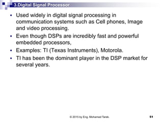 3.Digital Signal Processor
 Used widely in digital signal processing in
communication systems such as Cell phones, Image
and video processing.
 Even though DSPs are incredibly fast and powerful
embedded processors,
 Examples: TI (Texas Instruments), Motorola.
 TI has been the dominant player in the DSP market for
several years.
51© 2015 by Eng. Mohamed Tarek.
 