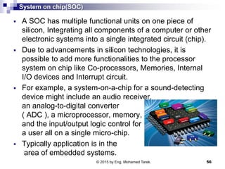 System on chip(SOC)
 A SOC has multiple functional units on one piece of
silicon, Integrating all components of a computer or other
electronic systems into a single integrated circuit (chip).
 Due to advancements in silicon technologies, it is
possible to add more functionalities to the processor
system on chip like Co-processors, Memories, Internal
I/O devices and Interrupt circuit.
 For example, a system-on-a-chip for a sound-detecting
device might include an audio receiver,
an analog-to-digital converter
( ADC ), a microprocessor, memory,
and the input/output logic control for
a user all on a single micro-chip.
 Typically application is in the
area of embedded systems.
56© 2015 by Eng. Mohamed Tarek.
 