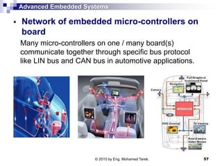 Advanced Embedded Systems
 Network of embedded micro-controllers on
board
Many micro-controllers on one / many board(s)
communicate together through specific bus protocol
like LIN bus and CAN bus in automotive applications.
57© 2015 by Eng. Mohamed Tarek.
 