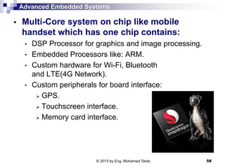 Advanced Embedded Systems
 Multi-Core system on chip like mobile
handset which has one chip contains:
• DSP Processor for graphics and image processing.
• Embedded Processors like: ARM.
• Custom hardware for Wi-Fi, Bluetooth
and LTE(4G Network).
• Custom peripherals for board interface:
 GPS.
 Touchscreen interface.
 Memory card interface.
58© 2015 by Eng. Mohamed Tarek.
 