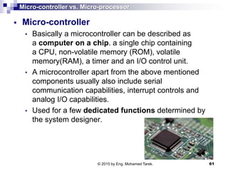 Micro-controller vs. Micro-processor
 Micro-controller
• Basically a microcontroller can be described as
a computer on a chip. a single chip containing
a CPU, non-volatile memory (ROM), volatile
memory(RAM), a timer and an I/O control unit.
• A microcontroller apart from the above mentioned
components usually also include serial
communication capabilities, interrupt controls and
analog I/O capabilities.
• Used for a few dedicated functions determined by
the system designer.
61© 2015 by Eng. Mohamed Tarek.
 
