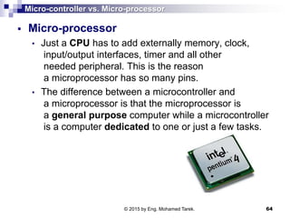 Micro-controller vs. Micro-processor
 Micro-processor
• Just a CPU has to add externally memory, clock,
input/output interfaces, timer and all other
needed peripheral. This is the reason
a microprocessor has so many pins.
• The difference between a microcontroller and
a microprocessor is that the microprocessor is
a general purpose computer while a microcontroller
is a computer dedicated to one or just a few tasks.
64© 2015 by Eng. Mohamed Tarek.
 