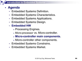 Introduction to Embedded Systems
 Agenda
• Embedded Systems Definition.
• Embedded Systems Characteristics.
• Embedded Systems Applications.
• Embedded Systems Design.
• Embedded HW
 Processing Engines.
 Micro-processor vs. Micro-controller.
 Micro-controller main components.
 Micro-controller other components.
• Embedded Systems Constrains.
• Embedded Systems Market.
66© 2015 by Eng. Mohamed Tarek.
 