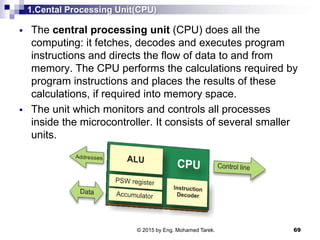 1.Cental Processing Unit(CPU)
 The central processing unit (CPU) does all the
computing: it fetches, decodes and executes program
instructions and directs the flow of data to and from
memory. The CPU performs the calculations required by
program instructions and places the results of these
calculations, if required into memory space.
 The unit which monitors and controls all processes
inside the microcontroller. It consists of several smaller
units.
69© 2015 by Eng. Mohamed Tarek.
 
