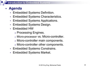 Introduction to Embedded Systems
 Agenda
• Embedded Systems Definition.
• Embedded Systems Characteristics.
• Embedded Systems Applications.
• Embedded Systems Design.
• Embedded HW
 Processing Engines.
 Micro-processor vs. Micro-controller.
 Micro-controller main components.
 Micro-controller other components.
• Embedded Systems Constrains.
• Embedded Systems Market.
7© 2015 by Eng. Mohamed Tarek.
 