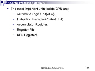 1.Cental Processing Unit(CPU)
 The most important units inside CPU are:
• Arithmetic Logic Unit(ALU).
• Instruction Decoder(Control Unit).
• Accumulator Register.
• Register File.
• SFR Registers.
71© 2015 by Eng. Mohamed Tarek.
 